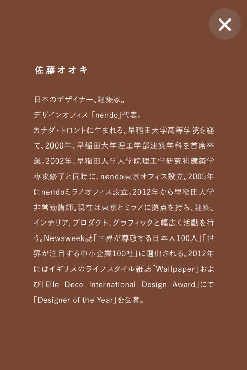 佐藤オオキ 日本のデザイナー、建築家。
デザインオフィス 「nendo」代表。
カナダ・トロントに生まれる。早稲田大学高等学院を経て、2000年、早稲田大学理工学部建築学科を首席卒業。2002年、早稲田大学大学院理工学研究科建築学専攻修了と同時に、nendo東京オフィス設立。2005年にnendoミラノオフィス設立。2012年から早稲田大学非常勤講師。現在は東京とミラノに拠点を持ち、建築、インテリア、プロダクト、グラフィックと幅広く活動を行う。Newsweek誌「世界が尊敬する日本人100人」「世界が注目する中小企業100社」に選出される。2012年にはイギリスのライフスタイル雑誌「Wallpaper」および「Elle Deco International Design Award」にて「Designer of the Year」を受賞。